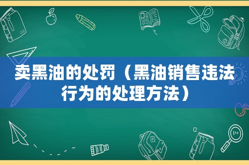 賣黑油的處罰（黑油銷售違法行為的處理方法）
