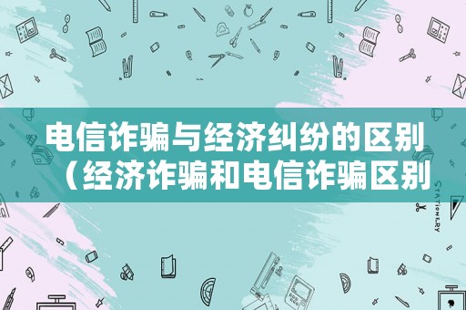 電信詐騙與經濟糾紛的區別（經濟詐騙和電信詐騙區別）