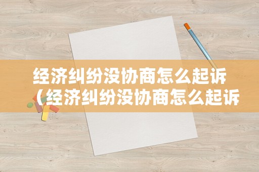 經濟糾紛沒協商怎么起訴（經濟糾紛沒協商怎么起訴呢）