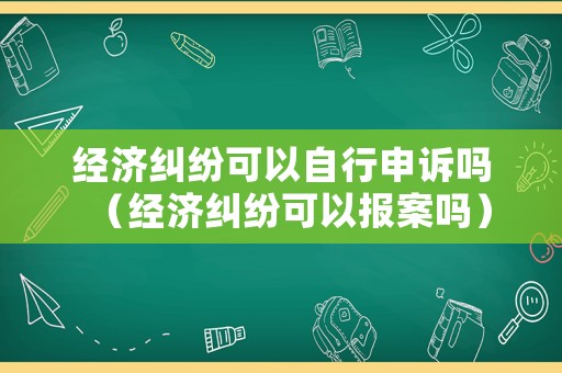 經濟糾紛可以自行申訴嗎（經濟糾紛可以報案嗎）