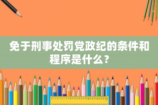 免于刑事處罰黨政紀的條件和程序是什么？