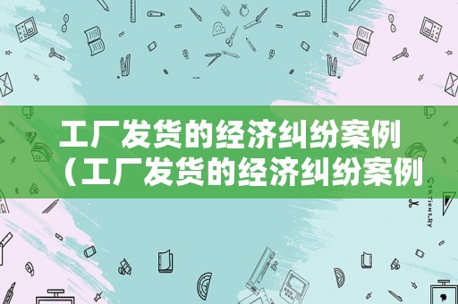 工廠發(fā)貨的經(jīng)濟糾紛案例（工廠發(fā)貨的經(jīng)濟糾紛案例有哪些）