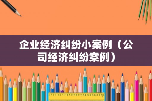 企業經濟糾紛小案例（公司經濟糾紛案例）