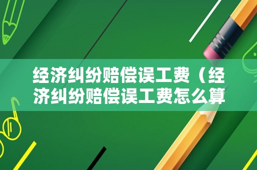 經濟糾紛賠償誤工費（經濟糾紛賠償誤工費怎么算）