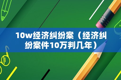 10w經濟糾紛案（經濟糾紛案件10萬判幾年）
