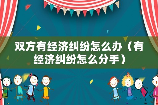 雙方有經濟糾紛怎么辦（有經濟糾紛怎么分手）