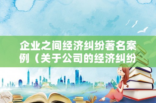 企業之間經濟糾紛著名案例（關于公司的經濟糾紛解決案例）