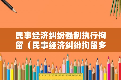 民事經濟糾紛強制執行拘留（民事經濟糾紛拘留多長時間）