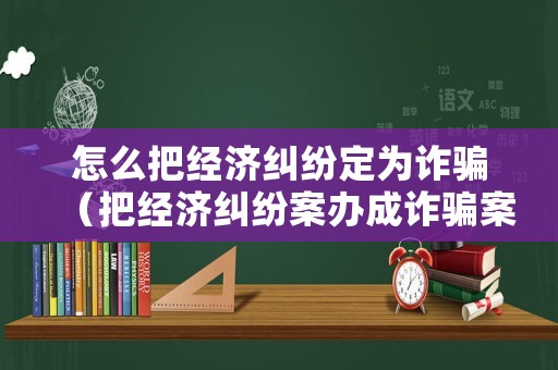 怎么把經(jīng)濟糾紛定為詐騙（把經(jīng)濟糾紛案辦成詐騙案）