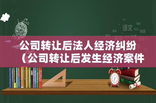 公司轉讓后法人經濟糾紛（公司轉讓后發生經濟案件與原法人有關系嗎?）