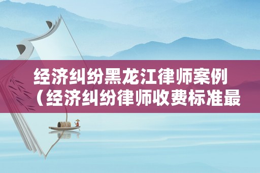 經濟糾紛黑龍江律師案例（經濟糾紛律師收費標準最新規定出臺）