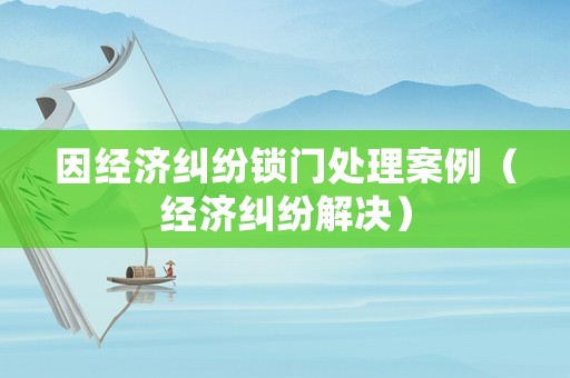 因經濟糾紛鎖門處理案例（經濟糾紛解決）