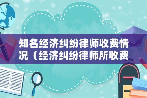 知名經濟糾紛律師收費情況（經濟糾紛律師所收費）