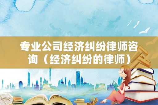 專業公司經濟糾紛律師咨詢（經濟糾紛的律師）