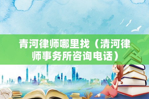青河律師哪里找（清河律師事務所咨詢電話）