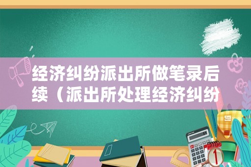 經濟糾紛派出所做筆錄后續（派出所處理經濟糾紛案件給立案嗎）