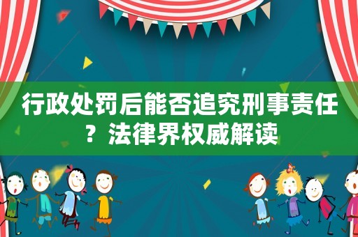 行政處罰后能否追究刑事責(zé)任？法律界權(quán)威解讀