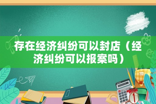 存在經(jīng)濟(jì)糾紛可以封店（經(jīng)濟(jì)糾紛可以報(bào)案嗎）