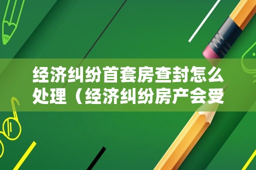 經濟糾紛首套房查封怎么處理（經濟糾紛房產會受影響嗎）