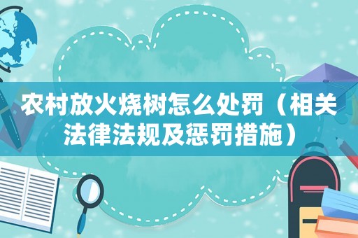 農(nóng)村放火燒樹怎么處罰（相關(guān)法律法規(guī)及懲罰措施）