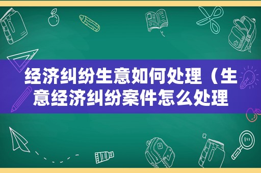 經濟糾紛生意如何處理（生意經濟糾紛案件怎么處理）