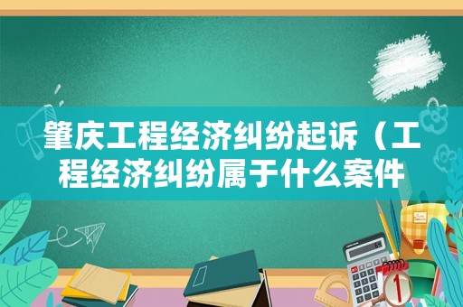 肇慶工程經(jīng)濟糾紛起訴（工程經(jīng)濟糾紛屬于什么案件）