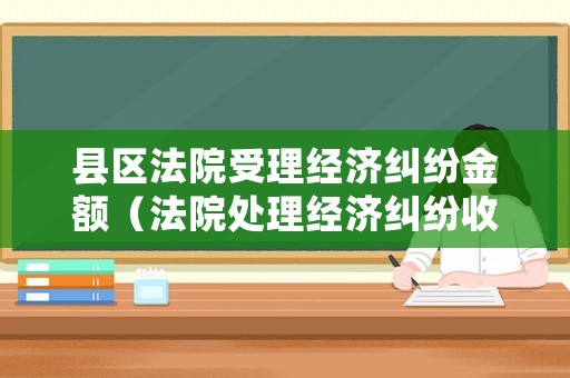 縣區(qū)法院受理經(jīng)濟(jì)糾紛金額（法院處理經(jīng)濟(jì)糾紛收費(fèi)標(biāo)準(zhǔn)）