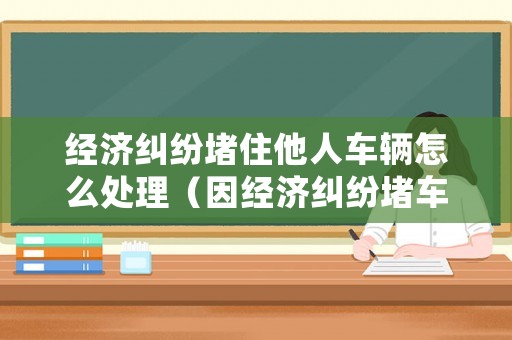 經(jīng)濟(jì)糾紛堵住他人車(chē)輛怎么處理（因經(jīng)濟(jì)糾紛堵車(chē)）