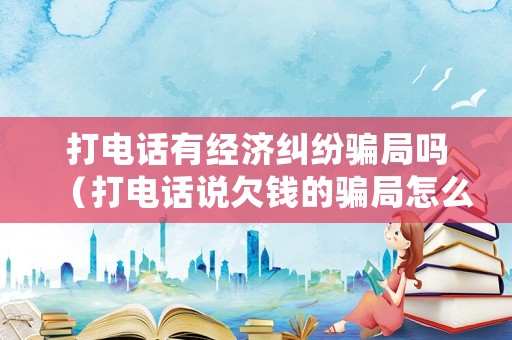 打電話有經濟糾紛騙局嗎（打電話說欠錢的騙局怎么處理）