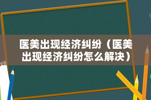 醫美出現經濟糾紛（醫美出現經濟糾紛怎么解決）