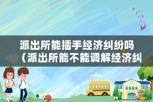 派出所能插手經濟糾紛嗎（派出所能不能調解經濟糾紛）