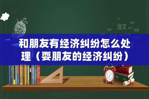 和朋友有經濟糾紛怎么處理（耍朋友的經濟糾紛）