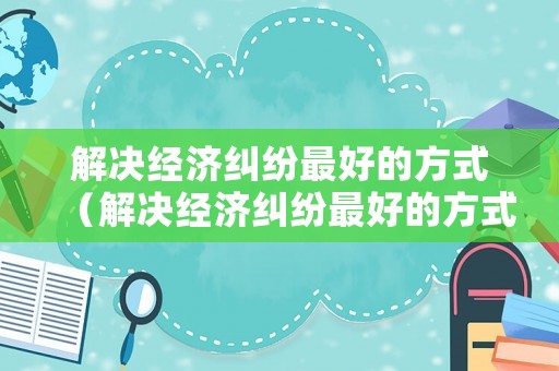 解決經(jīng)濟糾紛最好的方式（解決經(jīng)濟糾紛最好的方式是什么）