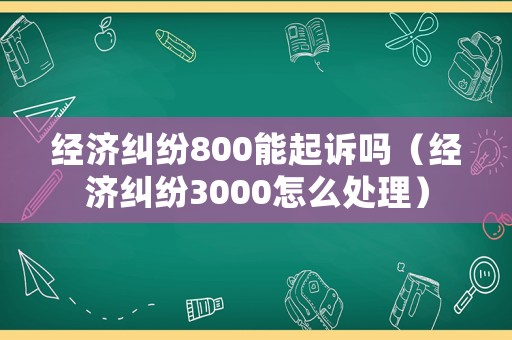 經(jīng)濟(jì)糾紛800能起訴嗎（經(jīng)濟(jì)糾紛3000怎么處理）