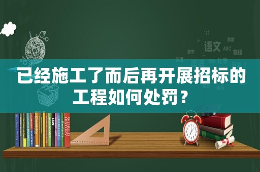 已經(jīng)施工了而后再開展招標的工程如何處罰？