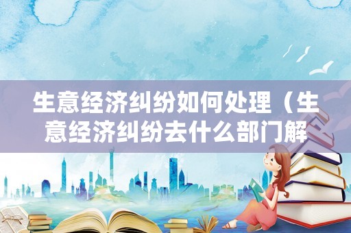 生意經濟糾紛如何處理（生意經濟糾紛去什么部門解決）