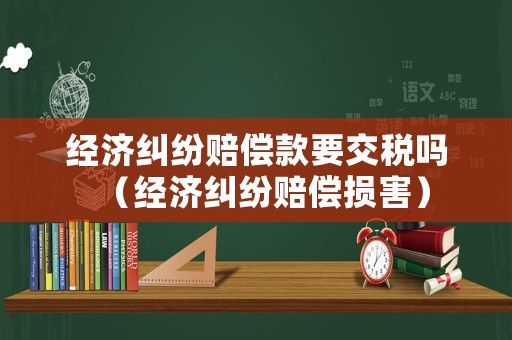 經濟糾紛賠償款要交稅嗎（經濟糾紛賠償損害）