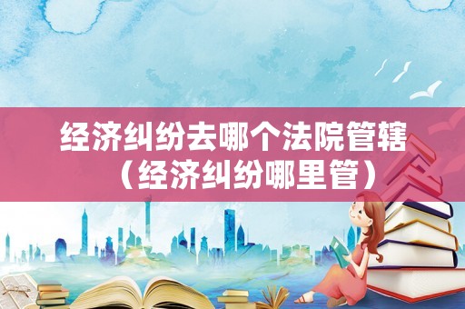 經濟糾紛去哪個法院管轄（經濟糾紛哪里管）