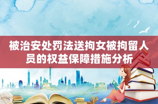 被治安處罰法送拘女被拘留人員的權益保障措施分析
