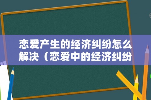 戀愛產(chǎn)生的經(jīng)濟(jì)糾紛怎么解決（戀愛中的經(jīng)濟(jì)糾紛）