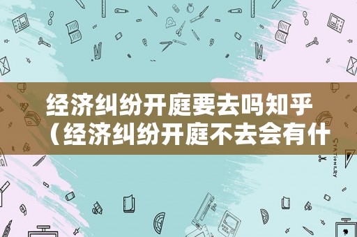 經濟糾紛開庭要去嗎知乎（經濟糾紛開庭不去會有什么后果）