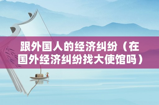 跟外國人的經濟糾紛（在國外經濟糾紛找大使館嗎）