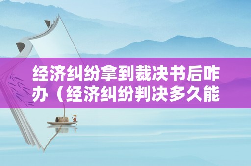 經(jīng)濟(jì)糾紛拿到裁決書后咋辦（經(jīng)濟(jì)糾紛判決多久能出來）