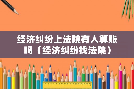 經濟糾紛上法院有人算賬嗎（經濟糾紛找法院）