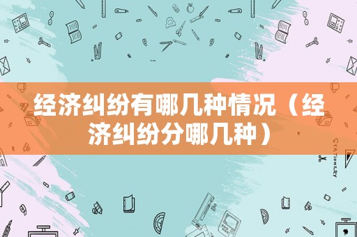 經(jīng)濟糾紛有哪幾種情況（經(jīng)濟糾紛分哪幾種）