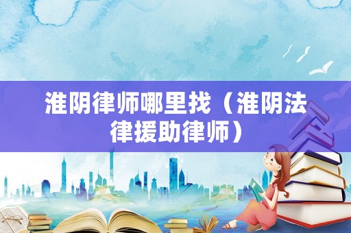 淮陰律師哪里找（淮陰法律援助律師）