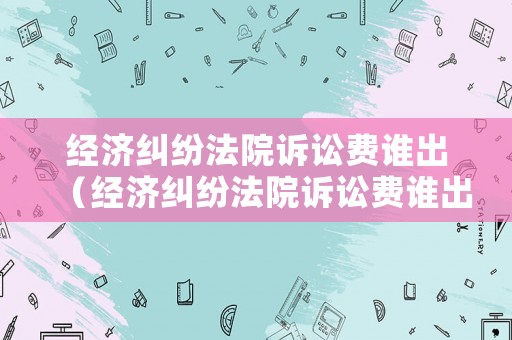 經濟糾紛法院訴訟費誰出（經濟糾紛法院訴訟費誰出的）