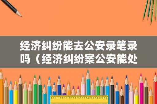 經濟糾紛能去公安錄筆錄嗎（經濟糾紛案公安能處理?）