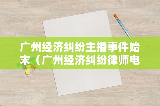 廣州經(jīng)濟糾紛主播事件始末（廣州經(jīng)濟糾紛律師電話）