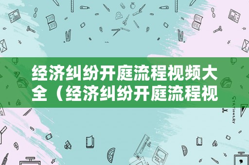 經(jīng)濟(jì)糾紛開庭流程視頻大全（經(jīng)濟(jì)糾紛開庭流程視頻大全下載）